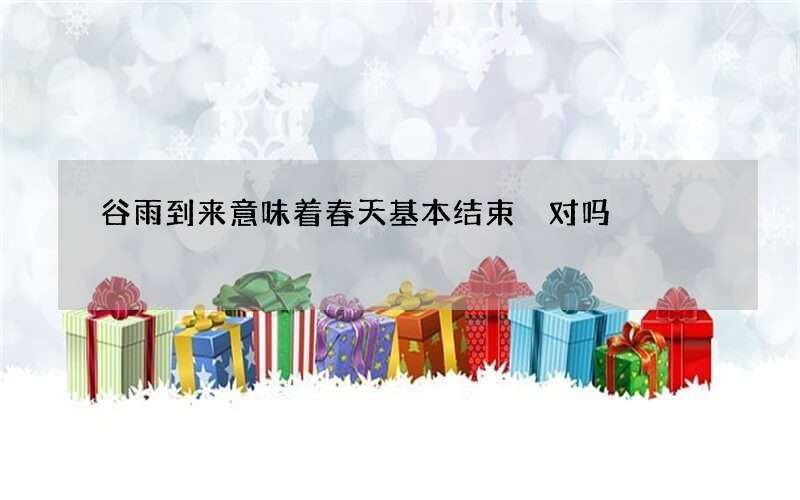 谷雨到来意味着春天基本结束 对吗